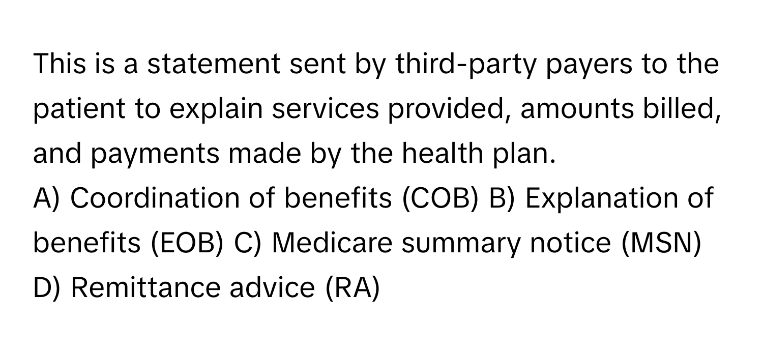 This is a statement sent by third-party payers to the patient to explain services provided, amounts billed, and payments made by the health plan.

A) Coordination of benefits (COB) B) Explanation of benefits (EOB) C) Medicare summary notice (MSN) D) Remittance advice (RA)