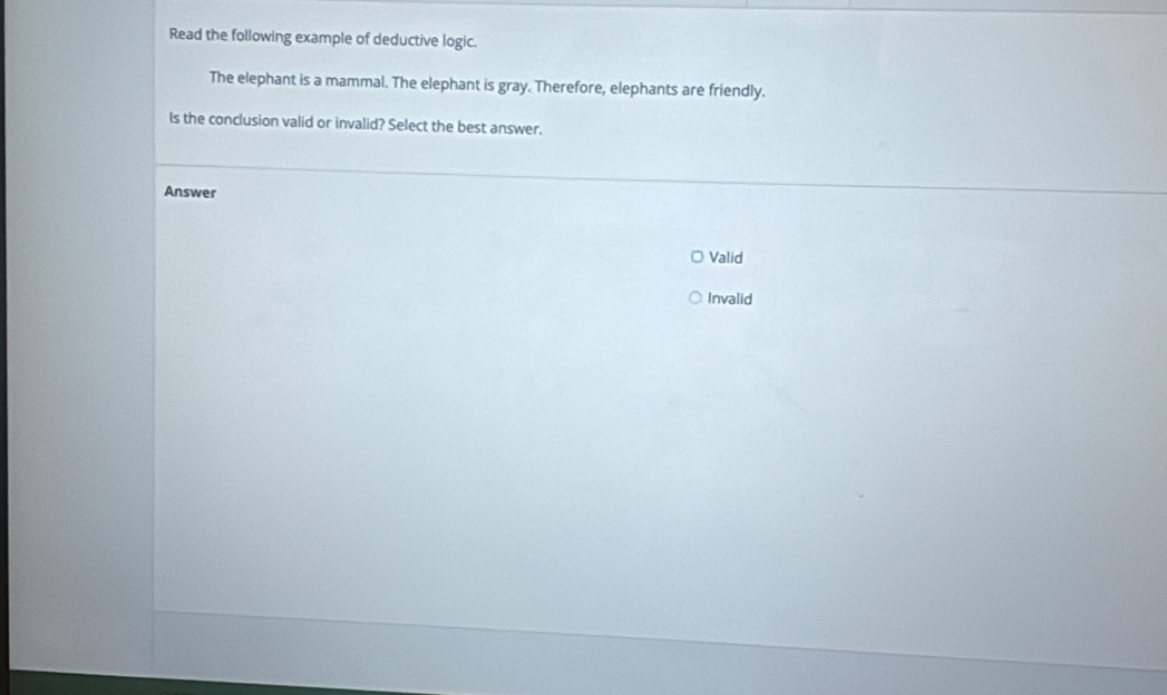 Read the following example of deductive logic.
The elephant is a mammal. The elephant is gray. Therefore, elephants are friendly.
Is the conclusion valid or invalid? Select the best answer.
Answer
Valid
Invalid