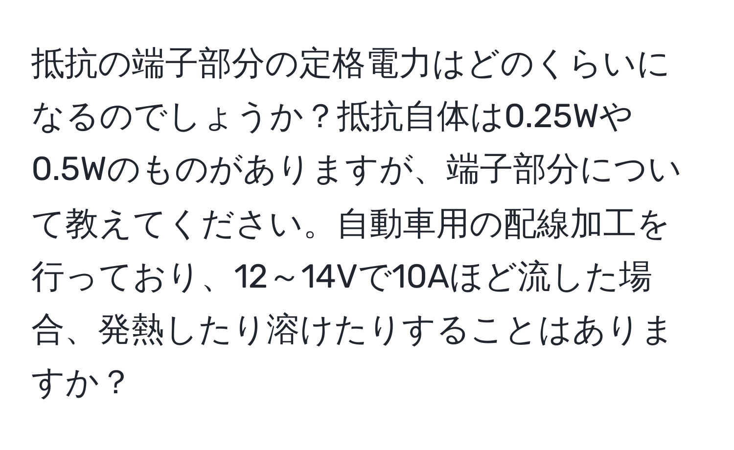 抵抗の端子部分の定格電力はどのくらいになるのでしょうか？抵抗自体は0.25Wや0.5Wのものがありますが、端子部分について教えてください。自動車用の配線加工を行っており、12～14Vで10Aほど流した場合、発熱したり溶けたりすることはありますか？