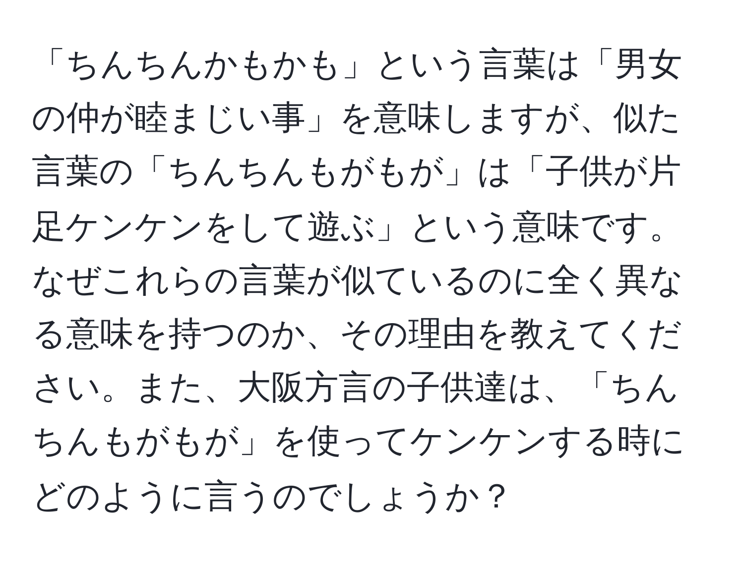 「ちんちんかもかも」という言葉は「男女の仲が睦まじい事」を意味しますが、似た言葉の「ちんちんもがもが」は「子供が片足ケンケンをして遊ぶ」という意味です。なぜこれらの言葉が似ているのに全く異なる意味を持つのか、その理由を教えてください。また、大阪方言の子供達は、「ちんちんもがもが」を使ってケンケンする時にどのように言うのでしょうか？