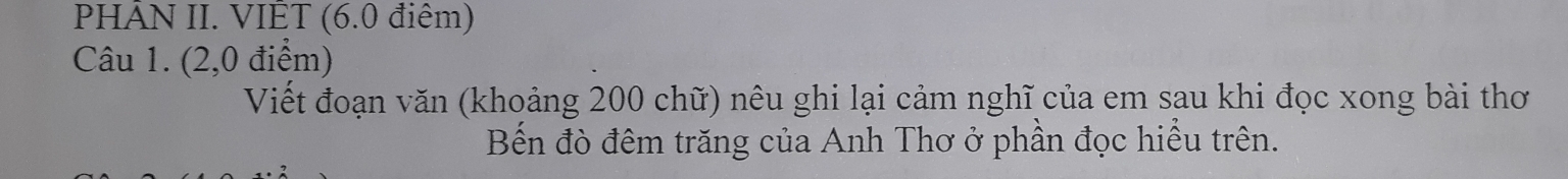 PHÂN II. VIÊT (6.0 điêm) 
Câu 1. (2,0 điểm) 
Viết đoạn văn (khoảng 200 chữ) nêu ghi lại cảm nghĩ của em sau khi đọc xong bài thơ 
Bến đò đêm trăng của Anh Thơ ở phần đọc hiều trên.