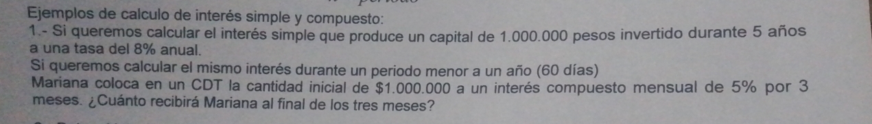 Ejemplos de calculo de interés simple y compuesto: 
1.- Si queremos calcular el interés simple que produce un capital de 1.000.000 pesos invertido durante 5 años
a una tasa del 8% anual. 
Si queremos calcular el mismo interés durante un periodo menor a un año (60 días) 
Mariana coloca en un CDT la cantidad inicial de $1.000.000 a un interés compuesto mensual de 5% por 3
meses. ¿Cuánto recibirá Mariana al final de los tres meses?