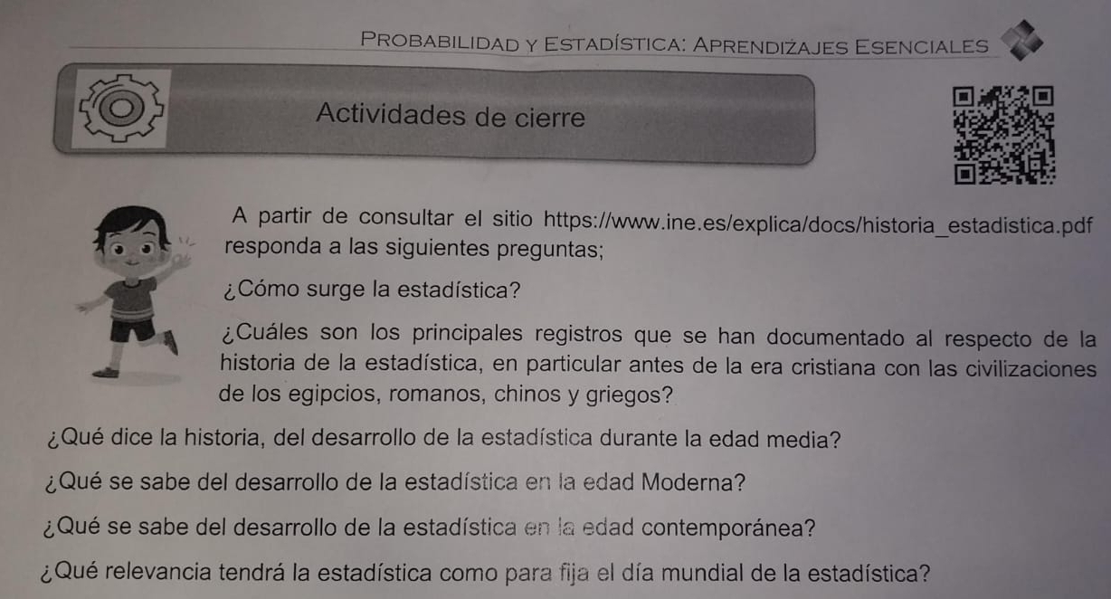 Probabilidad y Estadística: Aprendiżajes Esenciales 
Actividades de cierre 
A partir de consultar el sitio https://www.ine.es/explica/docs/historia_estadistica.pdf 
responda a las siguientes preguntas; 
¿Cómo surge la estadística? 
¿Cuáles son los principales registros que se han documentado al respecto de la 
historia de la estadística, en particular antes de la era cristiana con las civilizaciones 
de los egipcios, romanos, chinos y griegos? 
¿Qué dice la historia, del desarrollo de la estadística durante la edad media? 
¿Qué se sabe del desarrollo de la estadística en la edad Moderna? 
¿Qué se sabe del desarrollo de la estadística en la edad contemporánea? 
¿Qué relevancia tendrá la estadística como para fija el día mundial de la estadística?