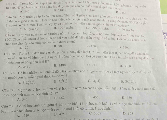 Trong hộp có 5 quả cầu đỏ và 7 quả cầu xanh kích thước giống nhau. Lấy ngẫu nhiên 5 quả cầu
từ hộp. Hồi có bao nhiều khá năng lầy được số quả cầu đô nhiều hơn số quả cầu xanh
A. 245 . B. 3480 . C. 246 .
D. 3360 .
Cầu 68. Một trường cấp 3 của tính Đồng Tháp có 8 giáo viên Toán gồm có 3 nữ và 5 nam, giáo viên Vật
lý thì có 4 giáo viên nam. Hỏi có bao nhiêu cách chọn ra một đoàn thanh tra công tác ôn thi THPTQG gồm
3 người có đủ 2 môn Toán và Vật lý và phải có giáo viên nam và giáo viên nữ trong đoàn?
A. 60 (cách). B. 120 (cách). C. 12960 (cách) D. 90 (cách).
Câu 69. Đội văn nghệ của nhà trường gồm 4 học sinh lớp 12A, 3 học sinh lớp 12B và 2 học sinh lớp
12C. Chọn ngầu nhiên 5 học sinh từ đội văn nghệ đề biễu diễn trong lễ bế giảng. Hỏi có bao nhiêu cách
chọn sao cho lớp nào cũng cỏ học sinh được chọn?
2
A. 120 . B. 98. C. 150 . D. 360 .
Cầu 70. Trong kho đèn trang trí đang còn 5 bóng đèn loại I, 7 bóng đèn loại 11, các bóng đèn đều khác
nhau về màu sắc và hình dáng. Lấy ra 5 bóng đèn bắt kỳ. Hỏi có bao nhiêu khá năng xảy ra số bóng đèn loại
I nhiều hơn số bóng đèn loại II?
A. 246 . B. 3480 . C. 245 . D. 3360 .
Câu 71. Có bao nhiêu cách chia 8 đồ vật khác nhau cho 3 người sao cho có một người được 2 đồ vật và
hai người còn lại mỗi người được ba đỗ vật?
A. 3!C_8^2C_6^3. B. C_8^2C_6^3. C. A_8^2A_6^3. D. 3C_8^2C_6^3.
Câu 72. Một tổ có 5 học sinh nữ và 6 học sinh nam. Số cách chọn ngẫu nhiên 5 học sinh của tổ trong đó
có cả học sinh nam và học sinh nữ là?
A. 545 . B. 462 . C. 455 . D. 456 .
Câu 73. Có 15 học sinh giỏi gồm 6 học sinh khối 12, 4 học sinh khối 11 và 5 học sinh khối 10. Hỏi có
bao nhiêu cách chọn ra 6 học sinh sao cho mỗi khổi có ít nhất 1 học sinh?
A. 4249 . B. 4250 . C. 5005 . D. 805 .