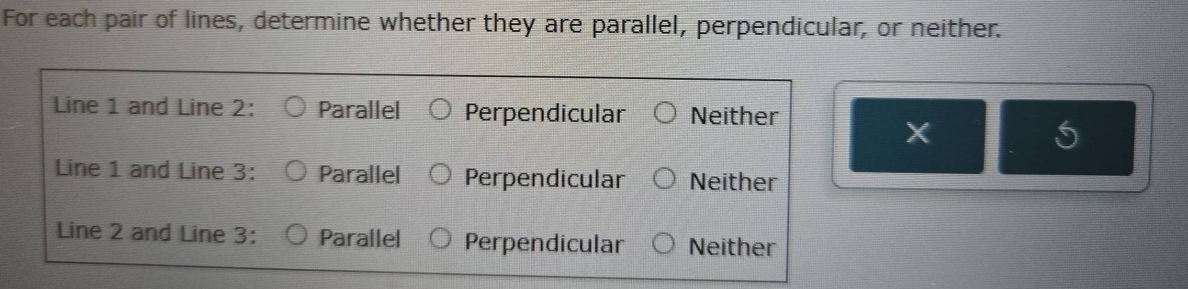 For each pair of lines, determine whether they are parallel, perpendicular, or neither.
Line 1 and Line 2 : Parallel Perpendicular Neither
X
5
Line 1 and Line 3 : Parallel Perpendicular Neither
Line 2 and Line 3 : Parallel Perpendicular Neither