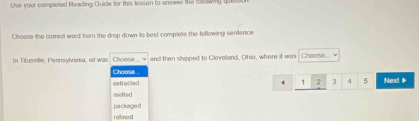 Use your completed Reading Guide for this lesson to answer the foowing quession
Choose the correct word from the drop down to best complete the following sentence.
In Titusville, Pennsylvania, oil was Choose .. and then shipped to Cleveland, Ohio, where it was Choose
Choose ..
extracted 1 2 3 4 5 Next ▶
melted
packaged
refined