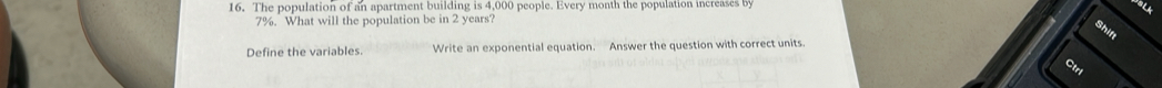 The population of an apartment building is 4,000 people. Every month the population increases by 
a
7%. What will the population be in 2 years? 
Shift 
Define the variables. Write an exponential equation. Answer the question with correct units. 
Ctrl