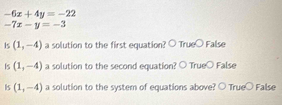 -6x+4y=-22
-7x-y=-3
Is (1,-4) a solution to the first equation? ○ True○ False
Is (1,-4) a solution to the second equation? ○ True○ False
Is (1,-4) a solution to the system of equations above? ○ True○ False