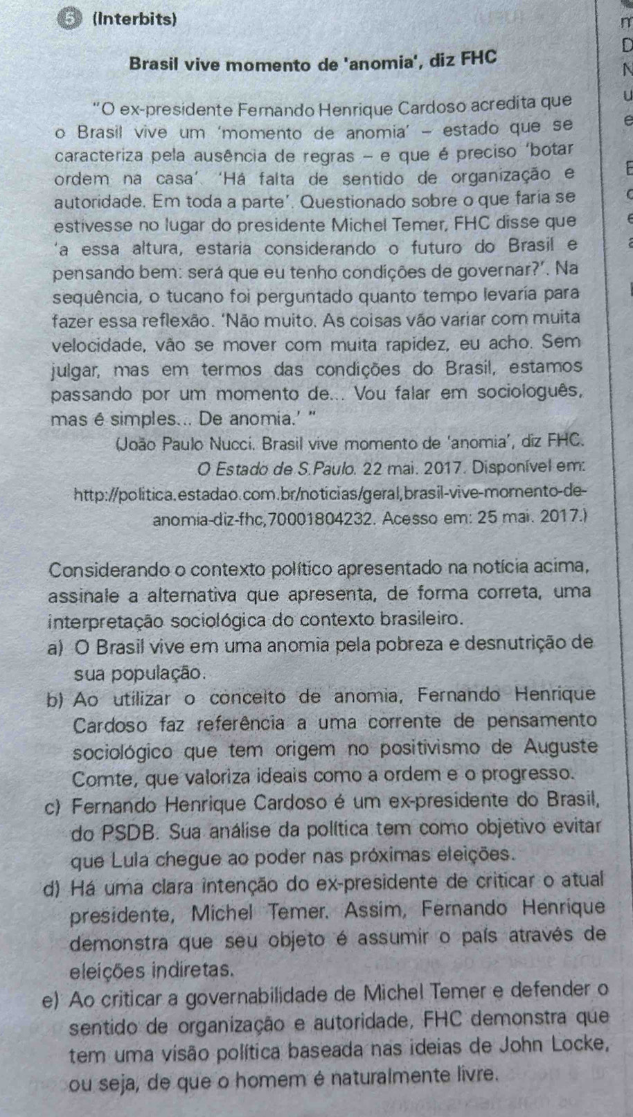 5 (Interbits)
n
Brasil vive momento de 'anomia', diz FHC
*O ex-presidente Fernando Henrique Cardoso acredita que
o Brasil vive um ‘momento de anomia’ - estado que se
caracteriza pela ausência de regras - e que é preciso ‘botar
ordem na casa’. ‘Há falta de sentido de organização e
autoridade. Em toda a parte'. Questionado sobre o que faria se
estivesse no lugar do presidente Michel Temer, FHC disse que
'a essa altura, estaria considerando o futuro do Brasil e
pensando bem: será que eu tenho condições de governar?'. Na
sequência, o tucano foi perguntado quanto tempo levaría para
fazer essa reflexão. ‘Não muito. As coisas vão variar com muita
velocidade, vão se mover com muita rapidez, eu acho. Sem
julgar, mas em termos das condições do Brasil, estamos
passando por um momento de... Vou falar em sociologuês,
mas é simples... De anomia.' "
João Paulo Nucci. Brasil vive momento de ‘anomia’, diz FHC.
O Estado de S.Paulo. 22 mai. 2017. Disponível em:
http://politica.estadao.com.br/noticias/geral,brasil-vive-morento-de-
anomia-diz-fhc,70001804232. Acesso em: 25 mai. 2017.)
Considerando o contexto político apresentado na notícia acima,
assinale a alternativa que apresenta, de forma correta, uma
interpretação sociológica do contexto brasileiro.
a) O Brasil vive em uma anomia pela pobreza e desnutrição de
sua população.
b) Ao utilizar o conceito de anomia, Fernando Henrique
Cardoso faz referência a uma corrente de pensamento
sociológico que tem origem no positivismo de Auguste
Comte, que valoriza ideais como a ordem e o progresso.
c) Fernando Henrique Cardoso é um ex-presidente do Brasil,
do PSDB. Sua análise da política tem como objetivo evitar
que Lula chegue ao poder nas próximas eleições.
d) Há uma clara intenção do ex-presidente de criticar o atual
presidente, Michel Temer. Assim, Fernando Henrique
demonstra que seu objeto é assumir o país através de
eleições indiretas.
e) Ao criticar a governabilidade de Michel Temer e defender o
sentido de organização e autoridade, FHC demonstra que
tem uma visão política baseada nas ideias de John Locke,
ou seja, de que o homem é naturalmente livre.