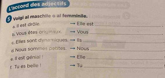 L'accord des adjectifs 
volgi al maschiie o al femminile. 
a. Il est drôle. 
Elle est_ 
b. Vous êtes originaux. Vous_ 
c. Elles sont dynamiques. IIs_ 
d. Nous sommes petites. Nous_ 
e. Il est génial ! Elle_ 
f. Tu es belle ! Tu_