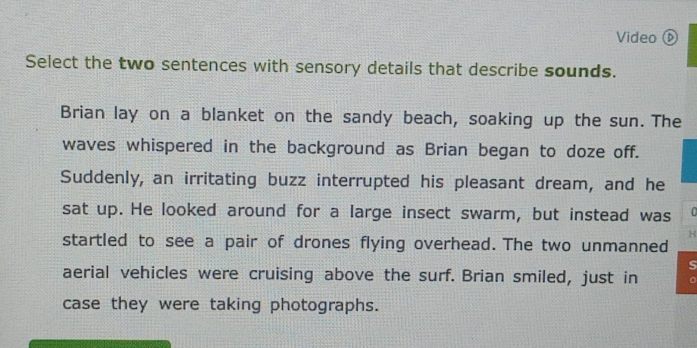 Video 
Select the two sentences with sensory details that describe sounds. 
Brian lay on a blanket on the sandy beach, soaking up the sun. The 
waves whispered in the background as Brian began to doze off. 
Suddenly, an irritating buzz interrupted his pleasant dream, and he 
sat up. He looked around for a large insect swarm, but instead was 
H 
startled to see a pair of drones flying overhead. The two unmanned 
s 
aerial vehicles were cruising above the surf. Brian smiled, just in 
case they were taking photographs.