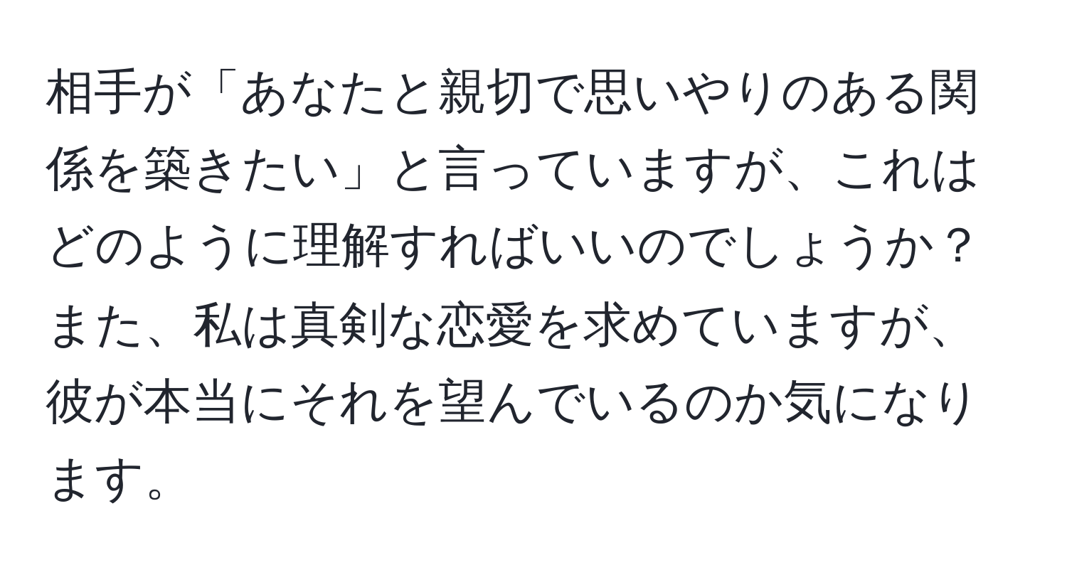 相手が「あなたと親切で思いやりのある関係を築きたい」と言っていますが、これはどのように理解すればいいのでしょうか？また、私は真剣な恋愛を求めていますが、彼が本当にそれを望んでいるのか気になります。