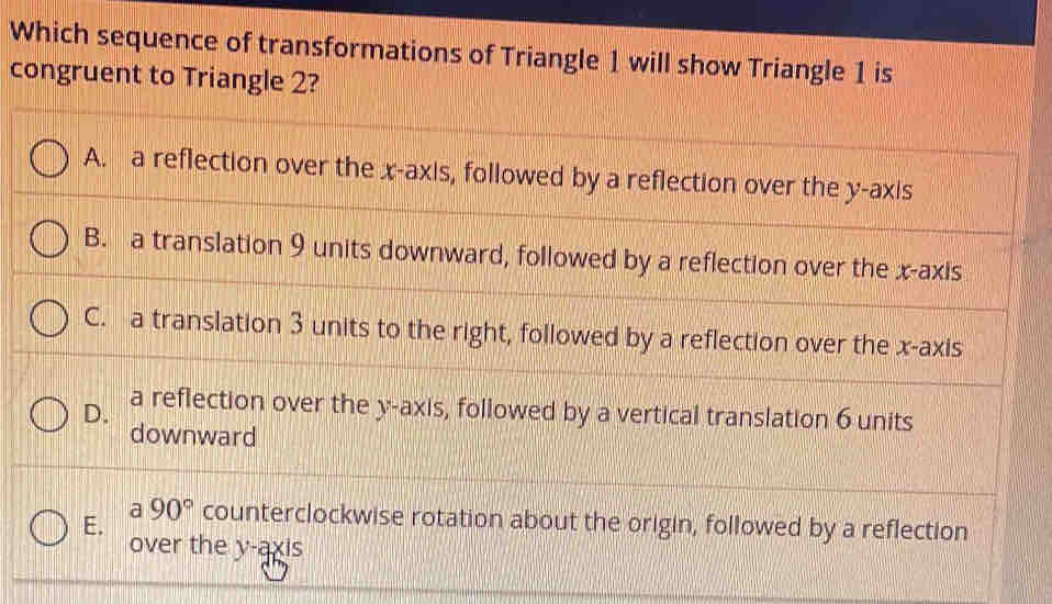 Which sequence of transformations of Triangle 1 will show Triangle 1 is
congruent to Triangle 2?
A. a reflection over the x-axis, followed by a reflection over the y-axis
B. a translation 9 units downward, followed by a reflection over the x-axis
C. a translation 3 units to the right, followed by a reflection over the x-axis
D. a reflection over the y-axis, followed by a vertical translation 6 units
downward
a
E. 90° counterclockwise rotation about the origin, followed by a reflection
over the y-axi