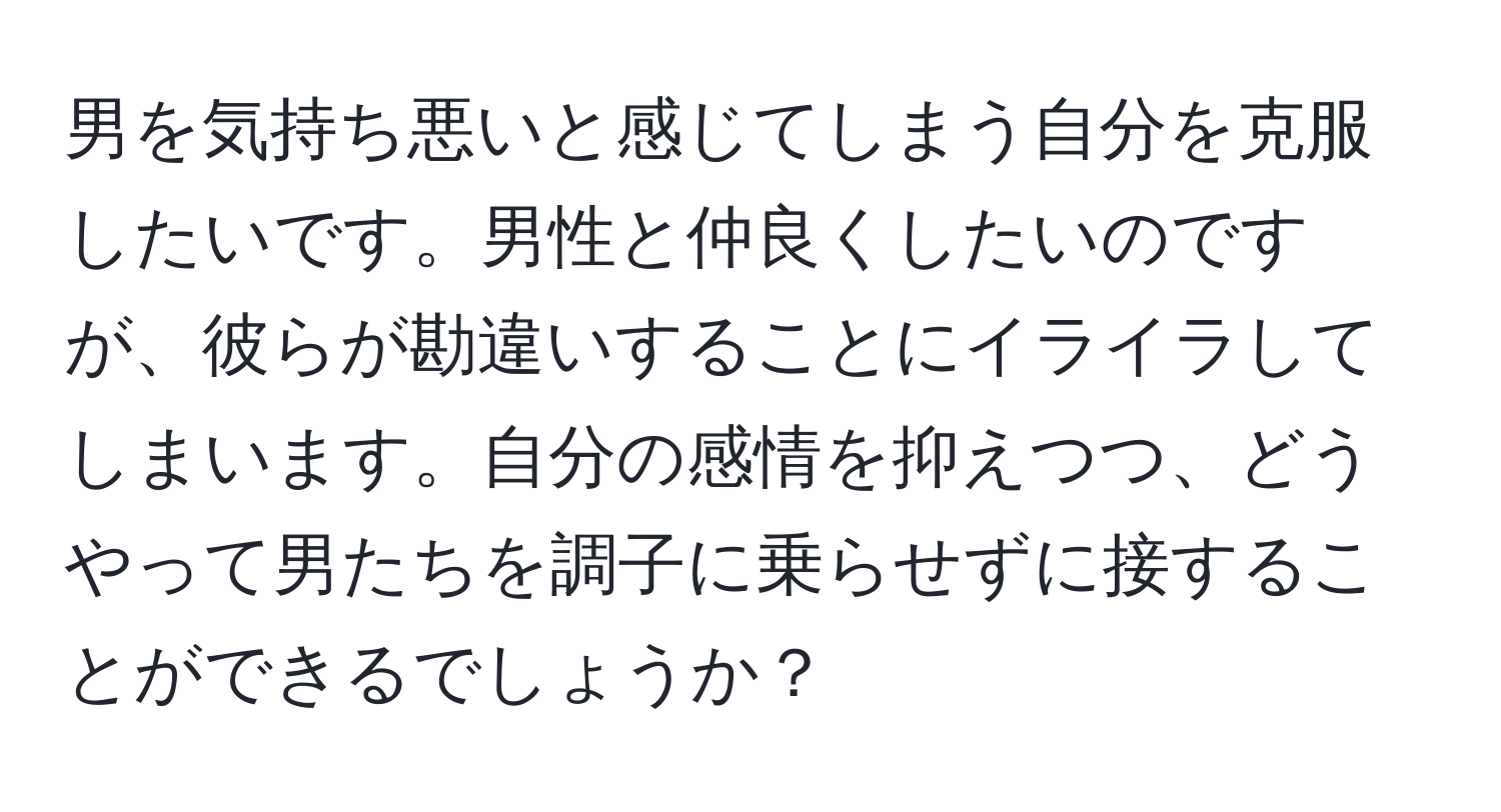 男を気持ち悪いと感じてしまう自分を克服したいです。男性と仲良くしたいのですが、彼らが勘違いすることにイライラしてしまいます。自分の感情を抑えつつ、どうやって男たちを調子に乗らせずに接することができるでしょうか？