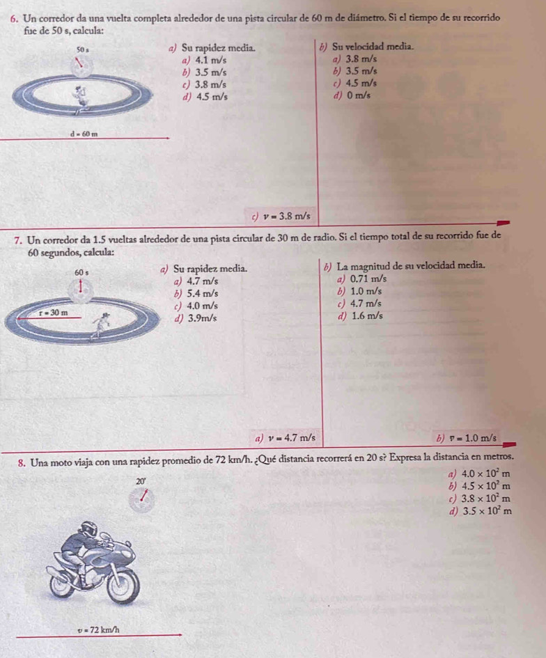 Un corredor da una vuelta completa alrededor de una pista circular de 60 m de diámetro. Si el tiempo de su recorrido
fue de 50 s, calcula:
u rapidez media. #) Su velocidad media.
) 4.1 m/s a) 3.8 m/s
) 3.5 m/s b) 3.5 m/s
) 3.8 m/s c) 4.5 m/s
) 4.5 m/s d) 0 m/s
c) v=3.8m/s
7. Un corredor da 1.5 vueltas alrededor de una pista circular de 30 m de radio. Si el tiempo total de su recorrido fue de
60 segundos, calcula:
u rapidez media. 6) La magnitud de su velocidad media.
4.7 m/s a) 0.71 m/s
5.4 m/s b) 1.0 m/s
4.0 m/s c) 4.7 m/s
) 3.9m/s d) 1.6 m/s
a) nu =4.7m/s b) v=1.0m/s
8. Una moto viaja con una rapidez promedio de 72 km/h. ¿Qué distancia recorrerá en 20s? Expresa la distancia en metros.
a) 4.0* 10^2m
20'
b) 4.5* 10^2m
c) 3.8* 10^2m
d) 3.5* 10^2m
v=72km/h