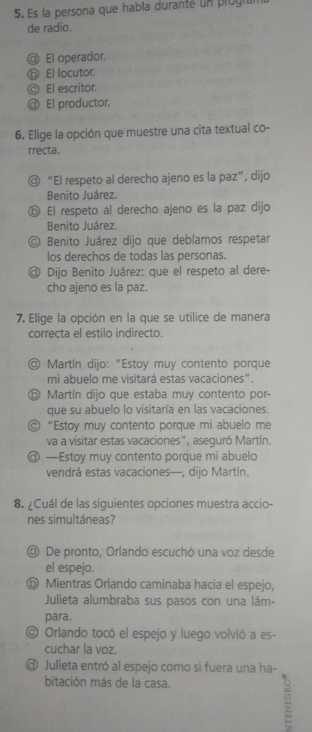 Es la persona que habla durante un progia
de radio.
@ El operador.
ⓑ El locutor.
◎ El escritor.
@ El productor.
6. Elige la opción que muestre una cita textual co-
rrecta.
@ “El respeto al derecho ajeno es la paz”, dijo
Benito Juárez.
ⓑ El respeto al derecho ajeno es la paz dijo
Benito Juárez.
O Benito Juárez dijo que debíamos respetar
los derechos de todas las personas.
@ Dijo Benito Juárez: que el respeto al dere-
cho ajeno es la paz.
7. Elige la opción en la que se utilice de manera
correcta el estilo indirecto.
@ Martín dijo: “Estoy muy contento porque
mi abuelo me visitará estas vacaciones”.
⑤ Martín dijo que estaba muy contento por-
que su abuelo lo visitaría en las vacaciones.
© “Estoy muy contento porque mi abuelo me
va a visitar estas vacaciones”, aseguró Martín.
@ —Estoy muy contento porque mi abuelo
vendrá estas vacaciones—, dijo Martín.
8. ¿Cuál de las siguientes opciones muestra accio-
nes simultáneas?
@ De pronto, Orlando escuchó una voz desde
el espejo.
ⓑ Mientras Orlando caminaba hacia el espejo,
Julieta alumbraba sus pasos con una lám-
para.
© Orlando tocó el espejo y luego volvió a es-
cuchar la voz.
@ Julieta entró al espejo como si fuera una ha-
bitación más de la casa.