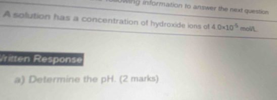 0wing information to answer the next question 
A solution has a concentration of hydroxide ions of 4.0* 10^(-5) mol/L
Vritten Response 
a) Determine the pH. (2 marks)