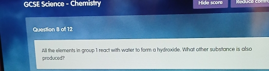 GCSE Science - Chemistry Hide score 
Question 8 of 12 
All the elements in group 1 react with water to form a hydroxide. What other substance is also 
produced?