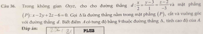 Trong không gian Oxyz, cho cho đường thắng d: x/2 = (y-3)/1 = (z-2)/-3  và mặt phẳng
(P) :x-2y+2z-6=0 0. Gọi Δ là đường thẳng nằm trong mặt phẳng (P), cắt và vuông gốc
với đường thẳng d. Biết điểm Acó tung độ bằng 9 thuộc đường thắng Δ, tính cao độ của A.
Đáp án: