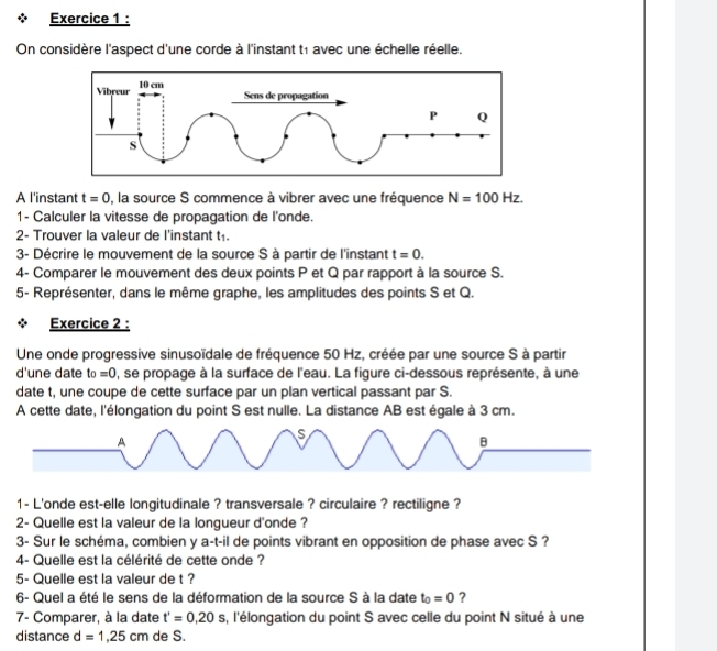 On considère l'aspect d'une corde à l'instant t1 avec une échelle réelle. 
A l'instant t=0 , la source S commence à vibrer avec une fréquence N=100Hz. 
1- Calculer la vitesse de propagation de l'onde. 
2- Trouver la valeur de l'instant t 
3- Décrire le mouvement de la source S à partir de l'instant t=0. 
4- Comparer le mouvement des deux points P et Q par rapport à la source S. 
5- Représenter, dans le même graphe, les amplitudes des points S et Q. 
Exercice 2 : 
Une onde progressive sinusoïdale de fréquence 50 Hz, créée par une source S à partir 
d'une date to=0 , se propage à la surface de l'eau. La figure ci-dessous représente, à une 
date t, une coupe de cette surface par un plan vertical passant par S. 
A cette date, l'élongation du point S est nulle. La distance AB est égale à 3 cm. 
1- L'onde est-elle longitudinale ? transversale ? circulaire ? rectiligne ? 
2- Quelle est la valeur de la longueur d'onde ? 
3- Sur le schéma, combien y a-t-il de points vibrant en opposition de phase avec S ? 
4- Quelle est la célérité de cette onde ? 
5- Quelle est la valeur de t ? 
6- Quel a été le sens de la déformation de la source S à la date t_0=0 ? 
7- Comparer, à la date t'=0,20s s, l'élongation du point S avec celle du point N situé à une 
distance d=1,25cm de S.