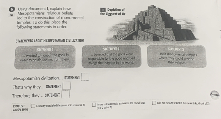 Using document I, explain how
18 Mesopotamians' religious beliefs 
led to the construction of monumental
temples. To do this, place the
following statements in order.
STATEMENTS ABOUT MESOPOTAMIAN CIVILIZATION
STATEMENT 1 STATEMENT 2 STATEMENT 3
... wanted to honour the gods in believed that the gods were built monumental temples
order to obtain favours from them. responsible for the good and bad where they could practise their religion.
things that happen in the world.
Mesopotamian civilization…. STATEMENT:
That's why they... STATEMENT:
Therefore, they... STATEMENT:
ESTABLISH I correctly established the causal links. (3 out of 3) I more or less correctly established the causal links. I did not correctly establish the causal links. (0 out of 3)
CAUSAL LINKS (1 or 2 out of 3)