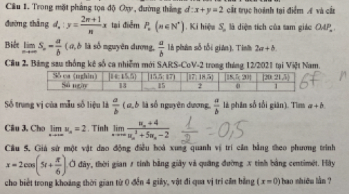 Trong mặt phẳng tọa độ Oxy , đường thắng ơ : x+y=2 cất trục hoành tại điểm A và cầt
đường thắng d_n:y= (2n+1)/n x tại điểm P_n(n∈ N^*). Ki hiệu S là diện tích của tam giác OAP
Biết limlimits _nto ∈fty S_∈fty = a/b  ( a, δ là số nguyên dương,  a/b  là phân số tối giân), Tình 2a+b.
Cầu 2. Bảng sau thống kê số ca nhiễm mới SARS-CoV-2 trong tháng 12/2021 tại Việt Nam.
Số trung vị của mẫu số liệu là  a/b  ( ω,6 là số nguyên dương,  a/b  là phân số tổi giān). Tìm a+b
Câu 3. Cho limlimits _nto +∈fty u_n=2. Tinh limlimits _xto ∈fty frac u_n+4(u_n)^3+5u_n-2
Cầu 5. Giá sử một vật dao động điều hoà xung quanh vị trí căn bằng theo phương trình
x=2cos (5t+ π /6 ) Ở đây, thời gian 7 tính bằng giây và quảng đường x tinh bằng centimét. Hãy
cho biết trong khoảng thời gian từ 0 đến 4 giảy, vật đi qua vị trí căn bằng (x=0) bao shiêu làn ?