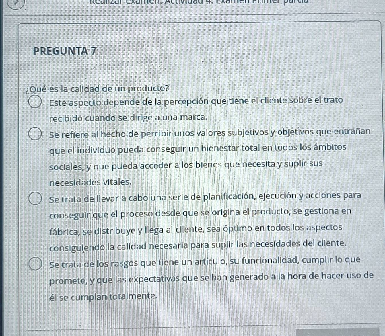 Reanzar examen: Actividad 4. Examen Prmer parcial
PREGUNTA 7
¿Qué es la calidad de un producto?
Este aspecto depende de la percepción que tiene el cliente sobre el trato
recibido cuando se dirige a una marca.
Se refiere al hecho de percibir unos valores subjetivos y objetivos que entrañan
que el individuo pueda conseguir un bienestar total en todos los ámbitos
sociales, y que pueda acceder a los bienes que necesita y suplir sus
necesidades vitales.
Se trata de llevar a cabo una serie de planificación, ejecución y acciones para
conseguir que el proceso desde que se origina el producto, se gestiona en
fábrica, se distribuye y llega al cliente, sea óptimo en todos los aspectos
consiguiendo la calidad necesaria para suplir las necesidades del cliente.
Se trata de los rasgos que tiene un artículo, su funcionalidad, cumplir lo que
promete, y que las expectativas que se han generado a la hora de hacer uso de
él se cumplan totalmente.