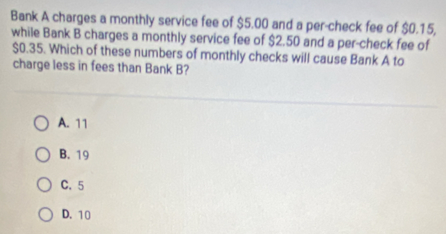 Bank A charges a monthly service fee of $5.00 and a per-check fee of $0.15,
while Bank B charges a monthly service fee of $2.50 and a per-check fee of
$0.35. Which of these numbers of monthly checks will cause Bank A to
charge less in fees than Bank B?
A. 11
B. 19
C. 5
D. 10