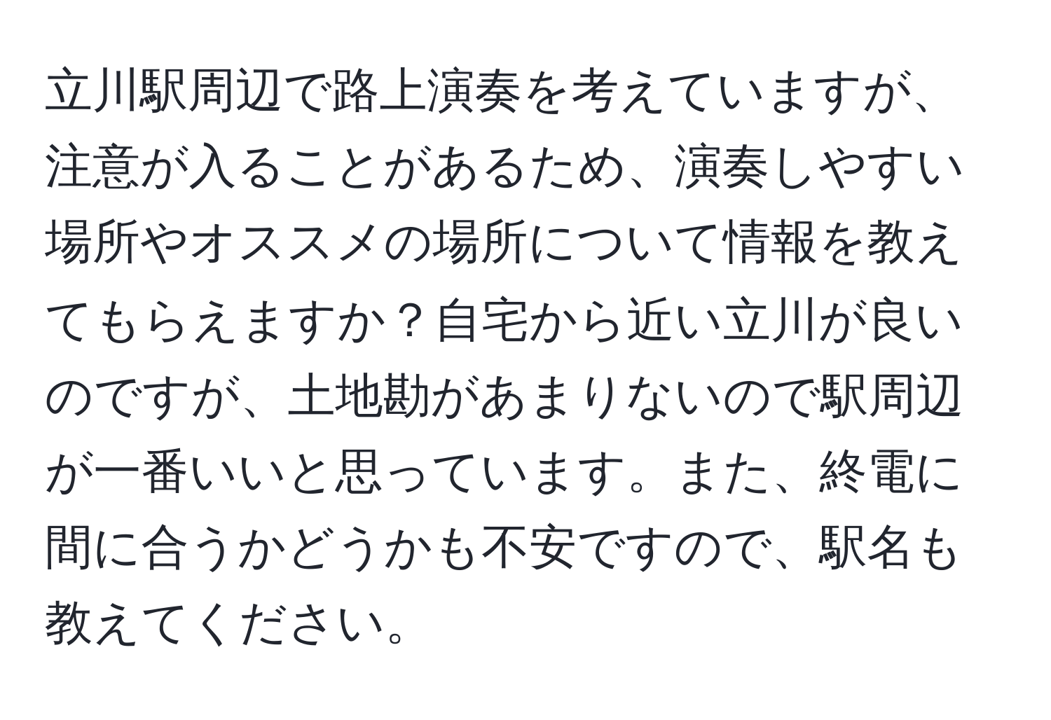 立川駅周辺で路上演奏を考えていますが、注意が入ることがあるため、演奏しやすい場所やオススメの場所について情報を教えてもらえますか？自宅から近い立川が良いのですが、土地勘があまりないので駅周辺が一番いいと思っています。また、終電に間に合うかどうかも不安ですので、駅名も教えてください。