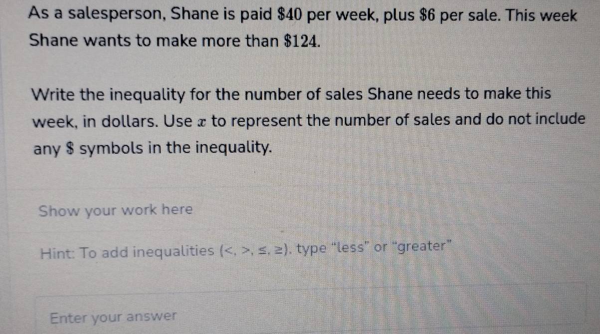 As a salesperson, Shane is paid $40 per week, plus $6 per sale. This week
Shane wants to make more than $124. 
Write the inequality for the number of sales Shane needs to make this
week, in dollars. Use æ to represent the number of sales and do not include 
any $ symbols in the inequality. 
Show your work here 
Hint: To add inequalities (,≤ ,≥ ). type “less” or "greater" 
Enter your answer