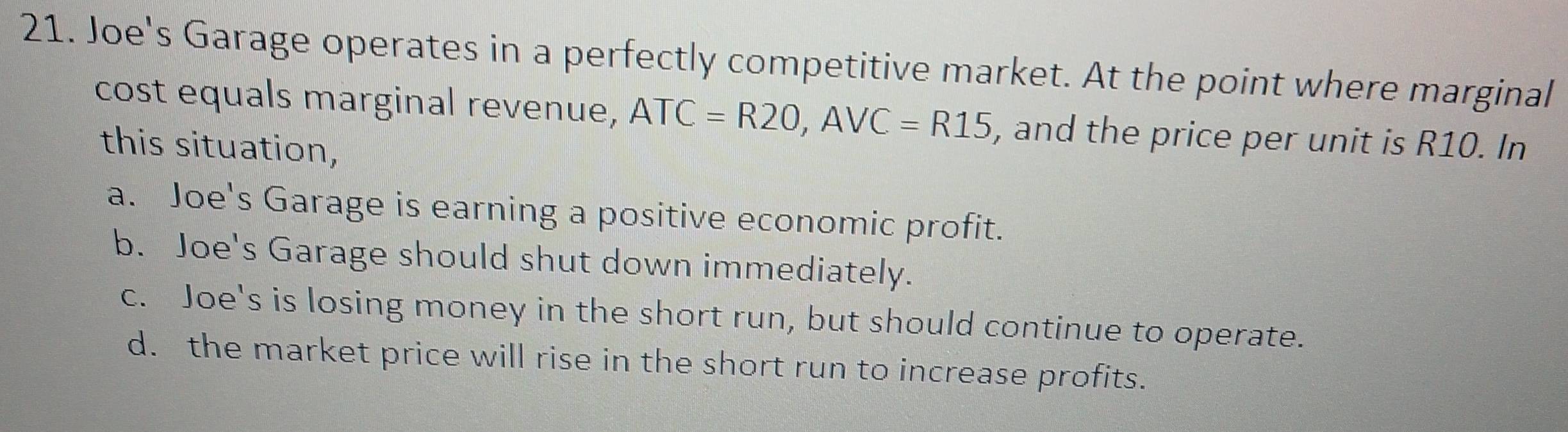 Joe's Garage operates in a perfectly competitive market. At the point where marginal
cost equals marginal revenue, ATC=R20, AVC=R15 , and the price per unit is R10. In
this situation,
a. Joe's Garage is earning a positive economic profit.
b. Joe's Garage should shut down immediately.
c. Joe's is losing money in the short run, but should continue to operate.
d. the market price will rise in the short run to increase profits.