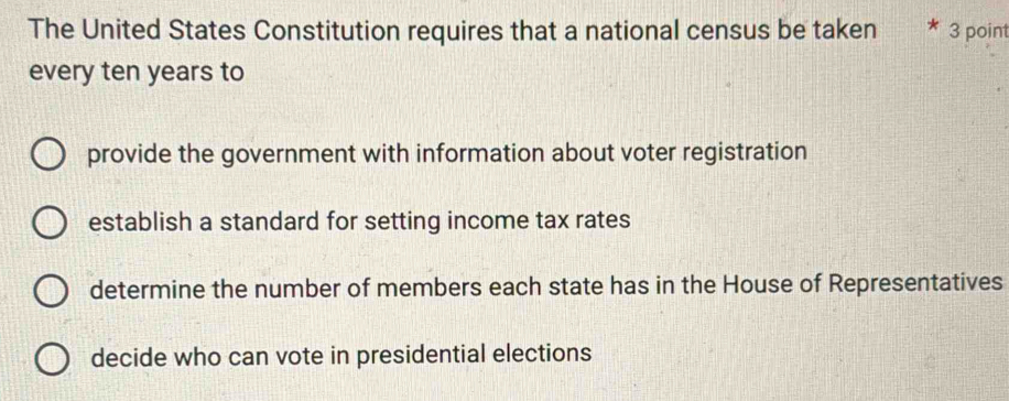 The United States Constitution requires that a national census be taken 3 point
every ten years to
provide the government with information about voter registration
establish a standard for setting income tax rates
determine the number of members each state has in the House of Representatives
decide who can vote in presidential elections