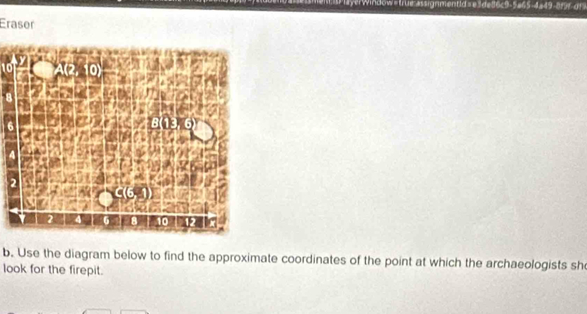 ndow#trle assignmentid se3de86c9-5a65-4=49-8f9r dn 
Eraser
10
6
4
b. Use the diagram below to find the approximate coordinates of the point at which the archaeologists sh 
look for the firepit.