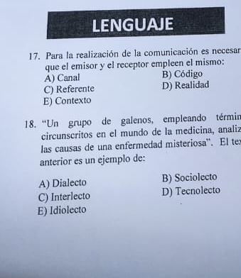 LENGUAJE
17. Para la realización de la comunicación es necesar
que el emisor y el receptor empleen el mismo:
A) Canal B) Código
C) Referente D) Realidad
E) Contexto
18. “Un grupo de galenos, empleando términ
circunscritos en el mundo de la medicina, analiz
las causas de una enfermedad misteriosa''. El te:
anterior es un ejemplo de:
A) Dialecto B) Sociolecto
C) Interlecto D) Tecnolecto
E) Idiolecto