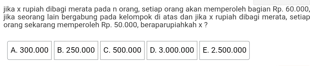 jika x rupiah dibagi merata pada n orang, setiap orang akan memperoleh bagian Rp. 60.000
jika seorang lain bergabung pada kelompok di atas dan jika x rupiah dibagi merata, setiap
orang sekarang memperoleh Rp. 50.000, beraparupiahkah x ?
A. 300.000 B. 250.000 C. 500.000 D. 3.000.000 E. 2.500.000