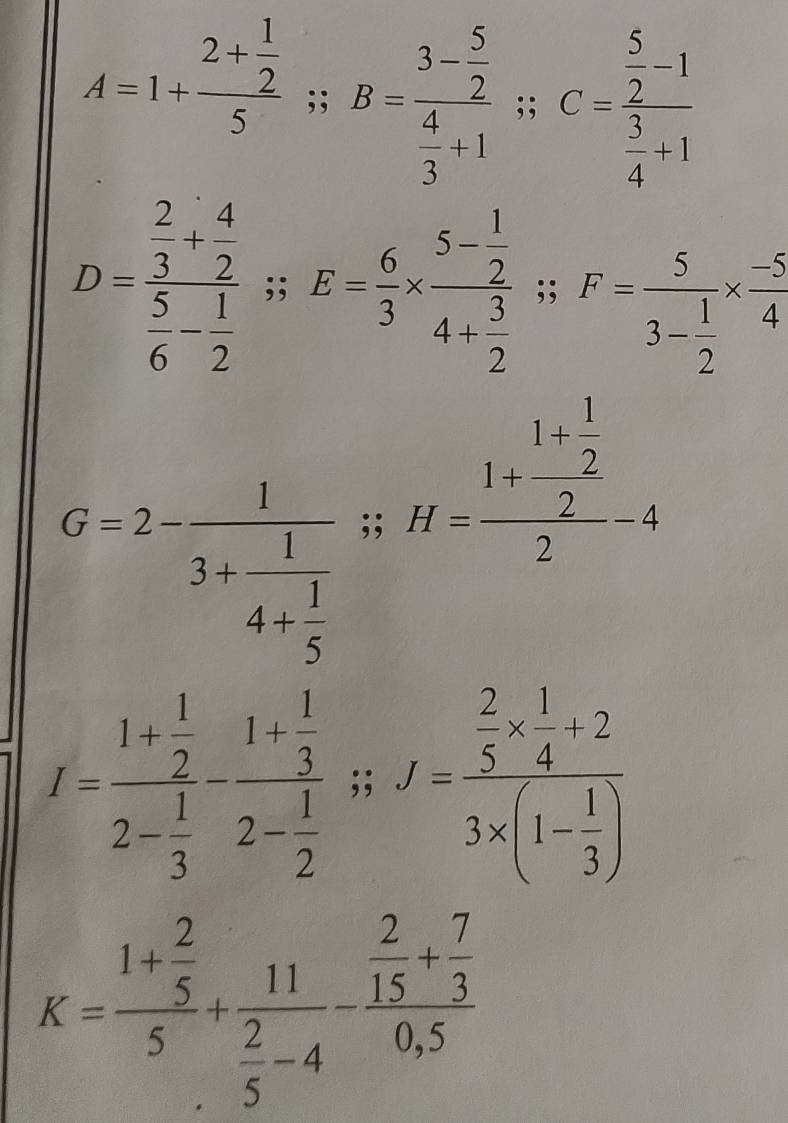 A=1+frac 2+ 1/2 5; B=frac 3- 5/2  4/3 +1; C=frac  5/2 -1 5/4 +1
D=frac  2/3 + 4/2  5/6 - 1/2 ; E= 6/3 * frac 5- 1/2 4+ 3/2  : ^circ , F=frac 53- 1/2 *  (-5)/4 
_ □ /□   □ 
G=2-frac 13+frac 14+ 1/5 ;; H=frac 1+frac 1+ 1/2 2-4
^circ 
I=frac 1+ 1/2 2- 1/3 -frac 1+ 1/3 2- 1/2 ;; f=frac  2/5 *  1/4 +23* (1- 1/3 )
K=frac 1+ 2/5 5+frac 11 2/5 -4-frac  2/15 + 7/3 0,5