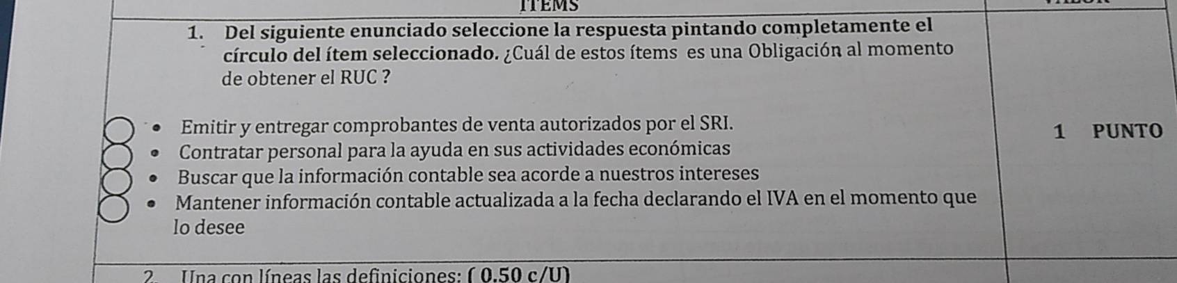 ITEMS
1. Del siguiente enunciado seleccione la respuesta pintando completamente el
círculo del ítem seleccionado. ¿Cuál de estos ítems es una Obligación al momento
de obtener el RUC ?
Emitir y entregar comprobantes de venta autorizados por el SRI. 1 PUNTO
Contratar personal para la ayuda en sus actividades económicas
Buscar que la información contable sea acorde a nuestros intereses
Mantener información contable actualizada a la fecha declarando el IVA en el momento que
lo desee
2 Una con líneas las definiciones: ( 0.50 c/U)