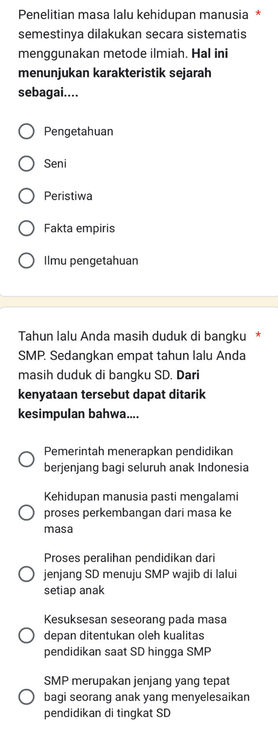 Penelitian masa lalu kehidupan manusia *
semestinya dilakukan secara sistematis
menggunakan metode ilmiah. Hal ini
menunjukan karakteristik sejarah
sebagai....
Pengetahuan
Seni
Peristiwa
Fakta empiris
Ilmu pengetahuan
Tahun Ialu Anda masih duduk di bangku *
SMP. Sedangkan empat tahun lalu Anda
masih duduk di bangku SD. Dari
kenyataan tersebut dapat ditarik
kesimpulan bahwa....
Pemerintah menerapkan pendidikan
berjenjang bagi seluruh anak Indonesia
Kehidupan manusia pasti mengalami
proses perkembangan dari masa ke
masa
Proses peralihan pendidikan dari
jenjang SD menuju SMP wajib di lalui
setiap anak
Kesuksesan seseorang pada masa
depan ditentukan oleh kualitas
pendidikan saat SD hingga SMP
SMP merupakan jenjang yang tepat
bagi seorang anak yang menyelesaikan
pendidikan di tingkat SD