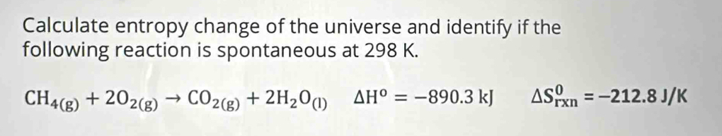 Calculate entropy change of the universe and identify if the 
following reaction is spontaneous at 298 K.
CH_4(g)+2O_2(g)to CO_2(g)+2H_2O_(l)△ H^o=-890.3kJ △ S_(rxn)^0=-212.8J/K