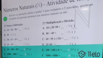 Números Naturais (N) - Atividade de 1 
Resolva as operações abaixo e ponha V para verdadeiro e F para falso, quanto ao 
resultado da operação pertencer aos números naturais ou não.
1°) Soma e Subtração: 2°) Multiplicação e Divisão. 
A. 10+20-50= _N ( ) A. 10* 20/ 50= _  =N _) 
B. 59.N()
B. 80/ 40= _  ∈ N  ) 
C. 38-19-19= _  ∈ N ( ) C. 60/ 30* (-10)= _ ∈N ( ) 
D. 20-45= ∈ N ( ) D. 20/ 80= _ O 
_ 
E. 10-100+90= _  N^4( E. 100/ 100* 0= =N^* ) 
F. 1000-1001= _ ∈ N ( 1 F. 1000/ 1000= _  ∈ N ( 11-elo