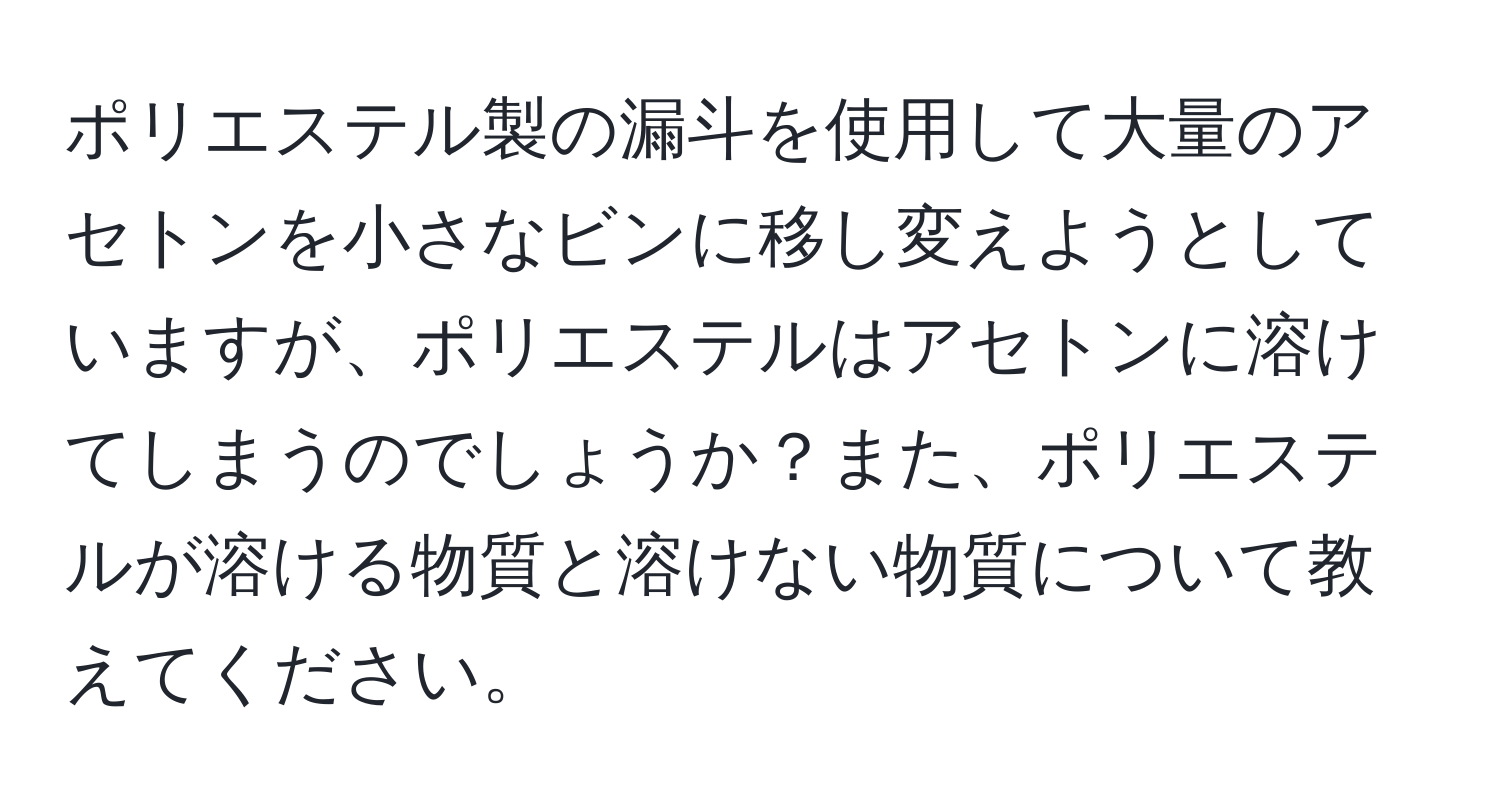 ポリエステル製の漏斗を使用して大量のアセトンを小さなビンに移し変えようとしていますが、ポリエステルはアセトンに溶けてしまうのでしょうか？また、ポリエステルが溶ける物質と溶けない物質について教えてください。