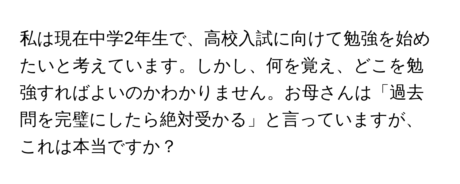 私は現在中学2年生で、高校入試に向けて勉強を始めたいと考えています。しかし、何を覚え、どこを勉強すればよいのかわかりません。お母さんは「過去問を完璧にしたら絶対受かる」と言っていますが、これは本当ですか？