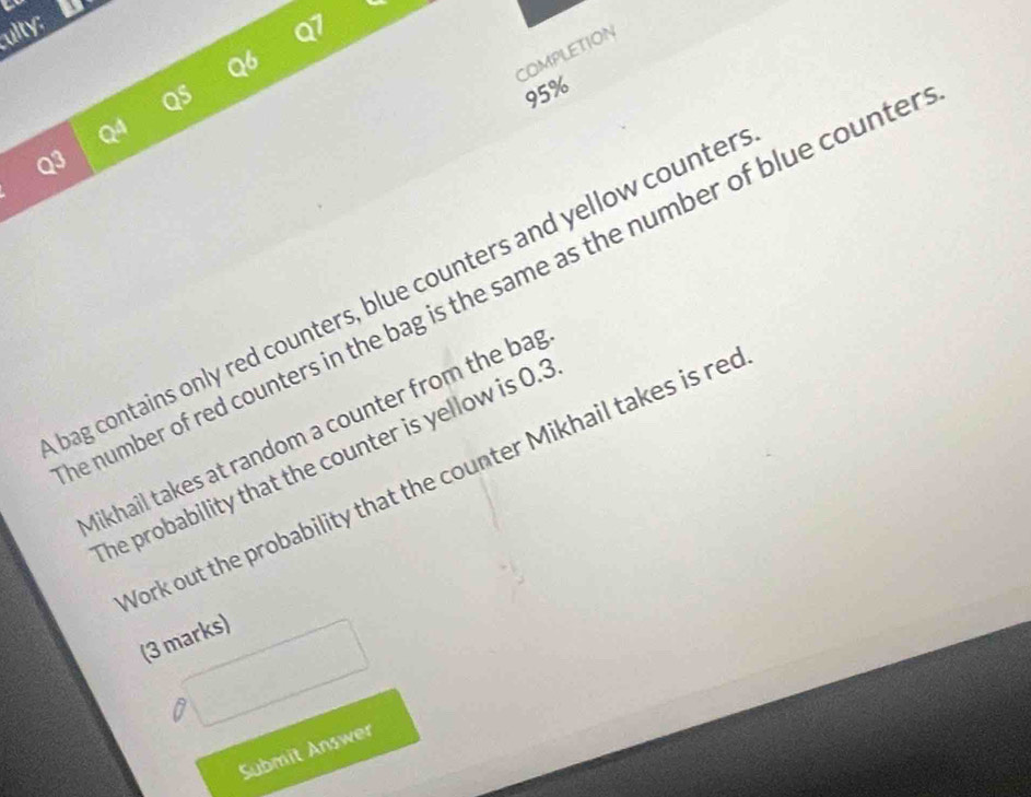 ulty Q7 
Q6 
COMPLETION 
Qs 95%
Q3 
e number of red counters in the bag is the same as the number of blue counte 
bag contains only red counters, blue counters and yellow counter 
Mikhail takes at random a counter from the bag 
he probability that the counter is yellow is 0.3
Work out the probability that the counter Mikhail takes is re 
(3 marks) 

Submit Answer