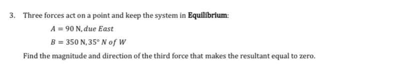 Three forces act on a point and keep the system in Equilibrium:
A=90N ,due East
B=350N, 35°N ofW 
Find the magnitude and direction of the third force that makes the resultant equal to zero.