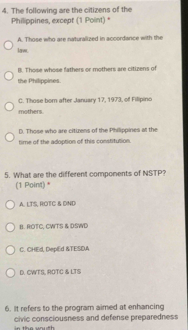 The following are the citizens of the
Philippines, except (1 Point) *
A. Those who are naturalized in accordance with the
law.
B. Those whose fathers or mothers are citizens of
the Philippines.
C. Those born after January 17, 1973, of Filipino
mothers.
D. Those who are citizens of the Philippines at the
time of the adoption of this constitution.
5. What are the different components of NSTP?
(1 Point) *
A. LTS, ROTC & DND
B. ROTC, CWTS & DSWD
C. CHEd, DepEd &TESDA
D. CWTS, ROTC & LTS
6. It refers to the program aimed at enhancing
civic consciousness and defense preparedness
in th e v ou th