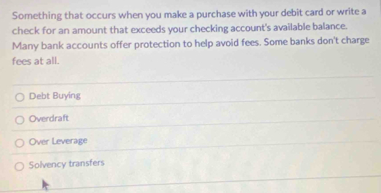 Something that occurs when you make a purchase with your debit card or write a
check for an amount that exceeds your checking account's available balance.
Many bank accounts offer protection to help avoid fees. Some banks don't charge
fees at all.
Debt Buying
Overdraft
Over Leverage
Solvency transfers