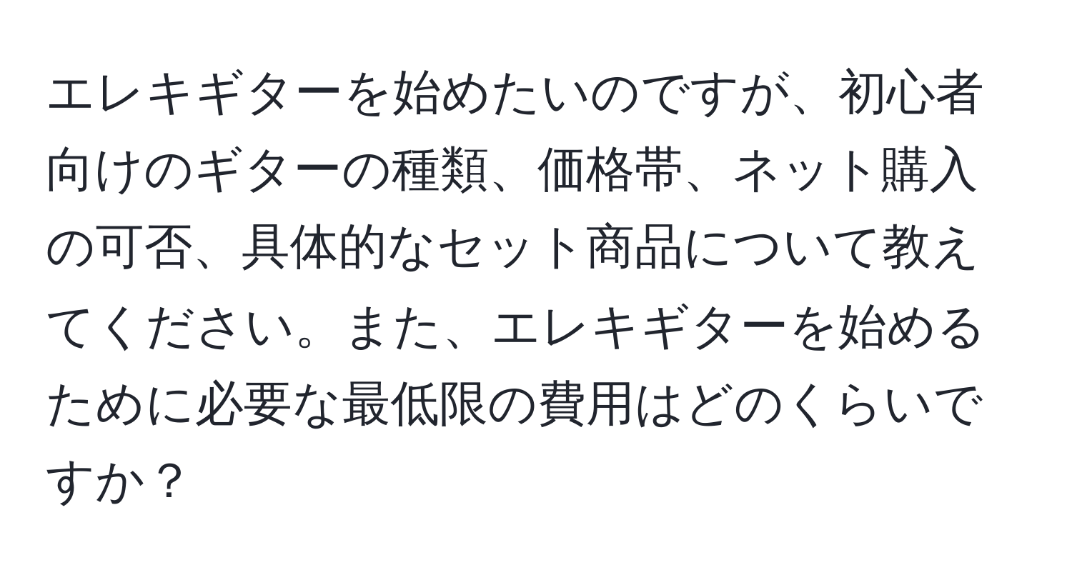 エレキギターを始めたいのですが、初心者向けのギターの種類、価格帯、ネット購入の可否、具体的なセット商品について教えてください。また、エレキギターを始めるために必要な最低限の費用はどのくらいですか？