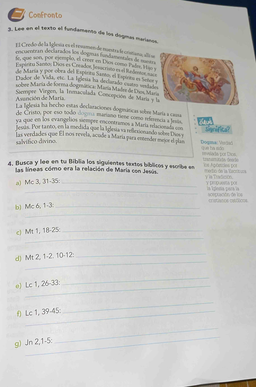 Confronto
3. Lee en el texto el fundamento de los dogmas marianos
El Credo de la Iglesia es el resumen de nuestra fe cristiana; allí se
encuentran declarados los dogmas fundamentales de nuestra
fe, que son, por ejemplo, el creer en Dios como Padre, Hijoy
Espíritu Santo; Díos es Creador, Jesucristo es el Redentor, nac
de María y por obra del Espíritu Santo; el Espíritu es Señor 
Dador de Vida, etc. La Iglesia ha declarado cuatro verdade
sobre María de forma dogmática: María Madre de Dios, Mar
Siempre Virgen, la Inmaculada Concepción de María y
Asunción de María.
La Iglesia ha hecho estas declaraciones dogmáticas sobre María a causa
de Cristo, por eso todo dogma mariano tiene como referencia a Jesús, ¿ué
ya que en los evangelios siempre encontramos a María relacionada con
Jesús. Por tanto, en la medida que la Iglesia va reflexionando sobre Dios y significe?
las verdades que Él nos revela, acude a María para entender mejor el plan Dogma: Verdad
salvífico divino.
que ha sido
revelada por Dios,
transmitida desde
4. Busca y lee en tu Biblia los siguientes textos bíblicos y escribe en los Apóstoles por
las líneas cómo era la relación de María con Jesús. medio de la Escrítura
y la Tradición,
a) Mc 3, 31-35: _y propuesta por
_la Iglesia para la
aceptación de los
cristianos católicos
b) Mc 6, 1-3:_
_
_
c) Mt 1, 18-25:_
_
_
d) Mt 2, 1-2. 10-12:
e) Lc 1, 26-33:
_
f) Lc 1, 39-45:
_
_
_
g) Jn 2,1-5: