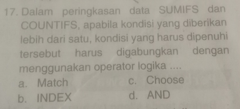 Dalam peringkasan data SUMIFS dan
COUNTIFS, apabila kondisi yang diberikan
lebih dari satu, kondisi yang harus dipenuhi
tersebut harus digabungkan dengan
menggunakan operator logika ....
a. Match c. Choose
b. INDEX d.AND