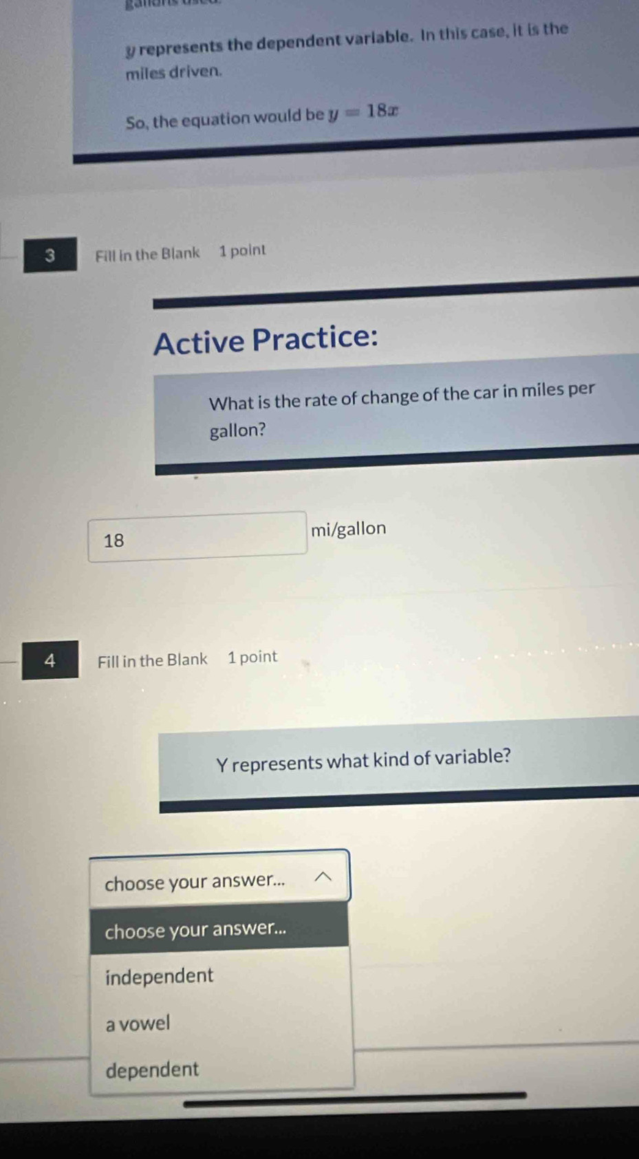 y represents the dependent variable. In this case, it is the
miles driven.
So, the equation would be y=18x
3 Fill in the Blank 1 point
Active Practice:
What is the rate of change of the car in miles per
gallon?
18
mi/gallon
4 Fill in the Blank 1 point
Y represents what kind of variable?
choose your answer...
choose your answer...
independent
a vowel
dependent